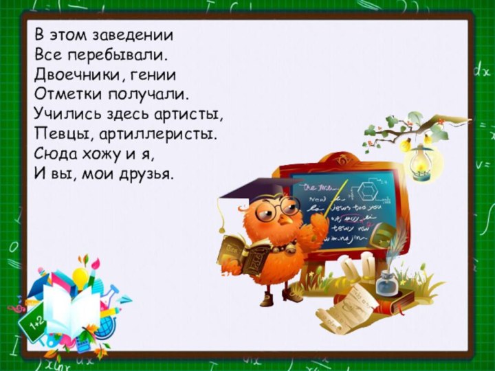 В этом заведенииВсе перебывали.Двоечники, генииОтметки получали.Учились здесь артисты,Певцы, артиллеристы.Сюда хожу и я,И вы, мои друзья. 