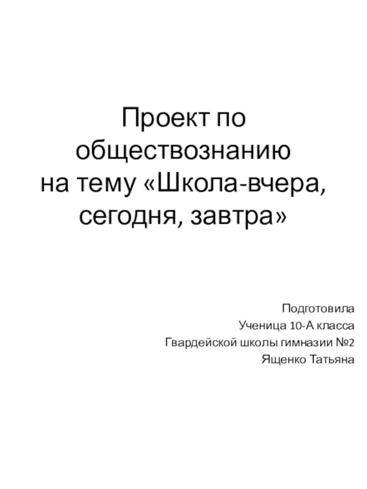 Проект по обществознанию на тему «Школа-вчера, сегодня, завтра»Подготовила Ученица 10-А классаГвардейской школы гимназии №2Ященко Татьяна