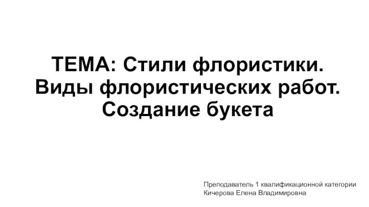 ТЕМА: Стили флористики. Виды флористических работ. Создание букетаПреподаватель 1 квалификационной категорииКичерова Елена Владимировна