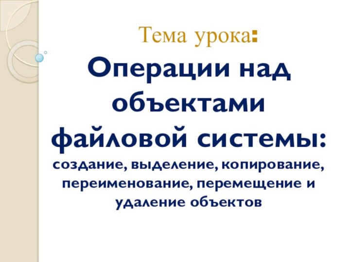 Операции над объектами файловой системы:  создание, выделение, копирование, переименование, перемещение и удаление объектов Тема урока: