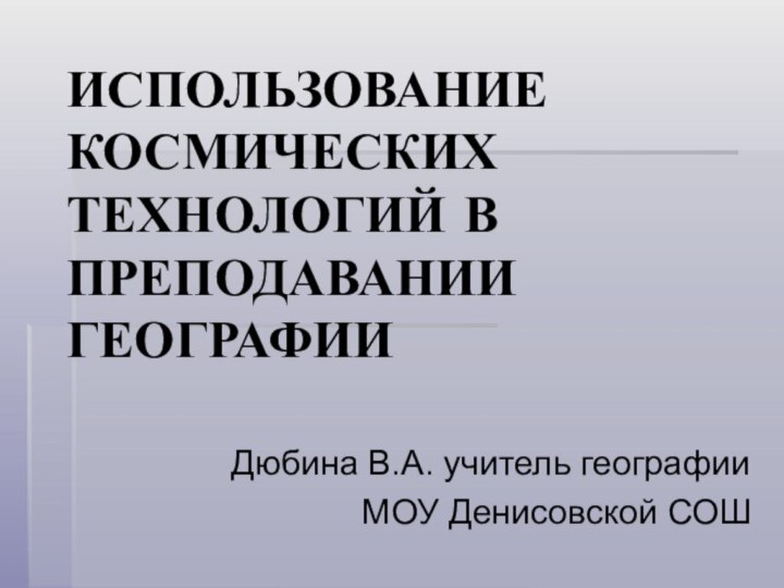 ИСПОЛЬЗОВАНИЕ КОСМИЧЕСКИХ ТЕХНОЛОГИЙ В ПРЕПОДАВАНИИ ГЕОГРАФИИДюбина В.А. учитель географииМОУ Денисовской СОШ