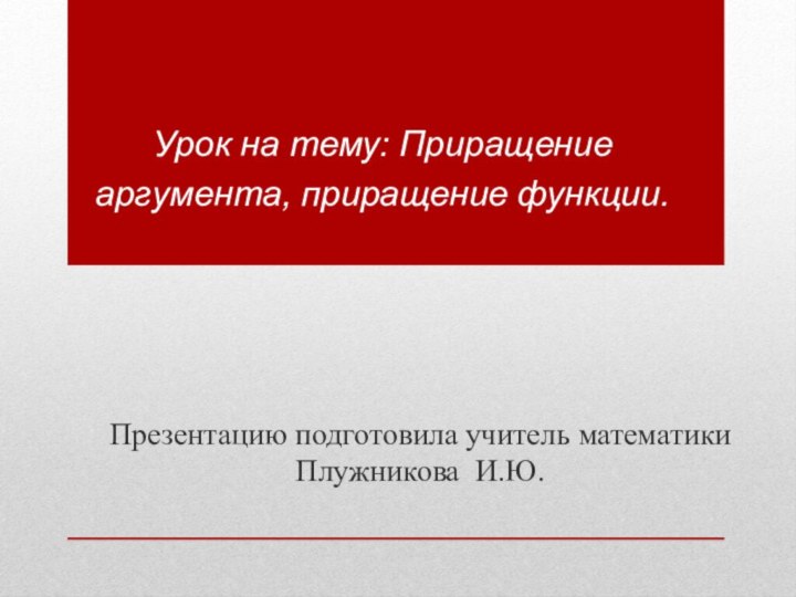 Урок на тему: Приращение аргумента, приращение функции.Презентацию подготовила учитель математики Плужникова И.Ю.