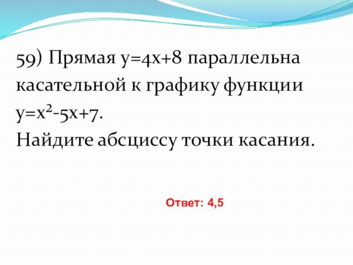 59) Прямая y=4x+8 параллельнакасательной к графику функцииy=x²-5x+7. Найдите абсциссу точки касания. Ответ: 4,5