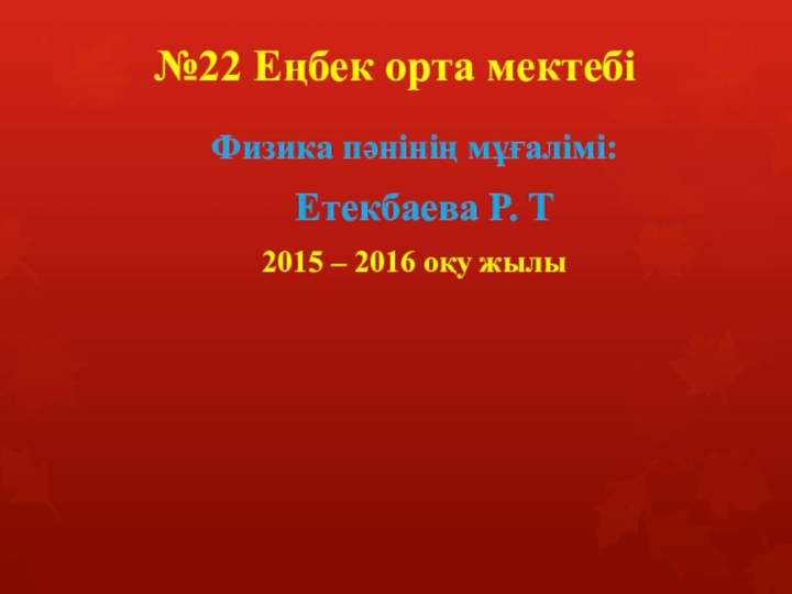 №22 Еңбек орта мектебі Физика пәнінің мұғалімі:  Етекбаева Р. Т 2015 – 2016 оқу жылы