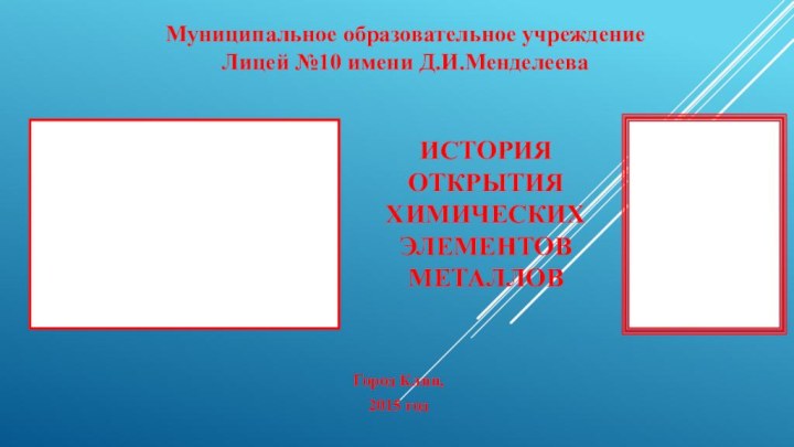 Муниципальное образовательное учреждение Лицей №10 имени Д.И.Менделеева ИСТОРИЯ ОТКРЫТИЯ ХИМИЧЕСКИХ ЭЛЕМЕНТОВ  МЕТАЛЛОВГород Клин,2015 год