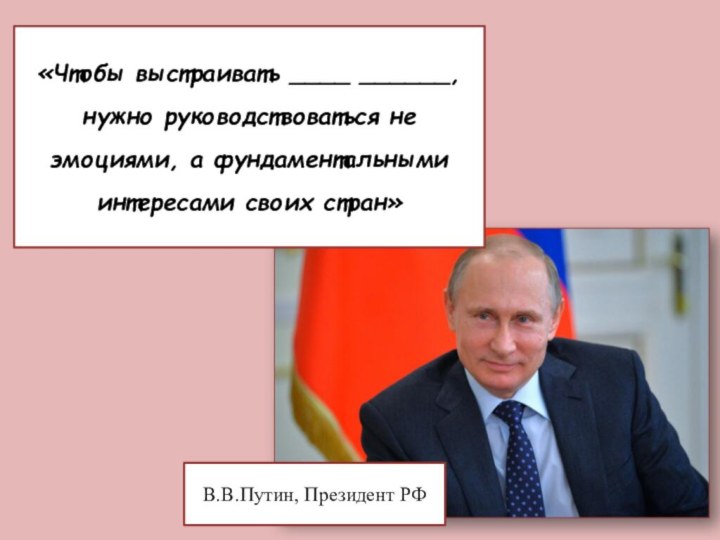«Чтобы выстраивать ____ ______, нужно руководствоваться не эмоциями, а фундаментальными интересами своих стран»В.В.Путин, Президент РФмеждународные отношения
