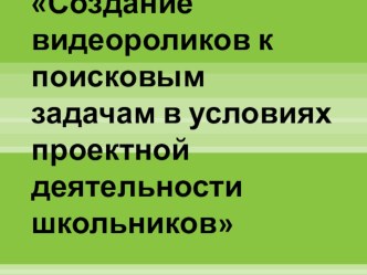 Презентация Создание видеороликов к поисковым задачам в условиях проектной деятельности школьников