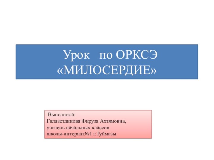 Урок  по ОРКСЭ «МИЛОСЕРДИЕ» Выполнила:Гилязетдинова Фируза Ахтямовна,учитель начальных классовшколы-интернат№1 г.Туймазы