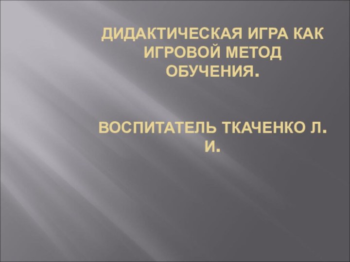 ДИДАКТИЧЕСКАЯ ИГРА КАК ИГРОВОЙ МЕТОД ОБУЧЕНИЯ.   ВОСПИТАТЕЛЬ ТКАЧЕНКО Л.И.