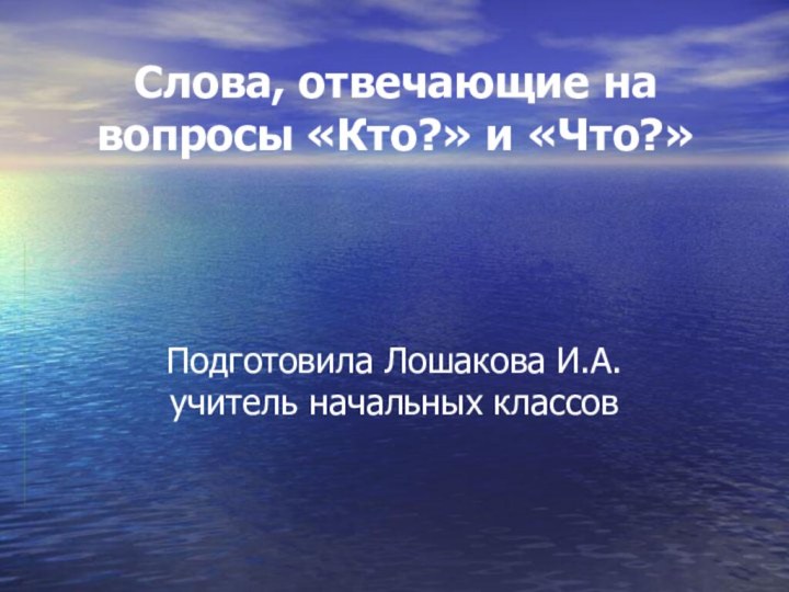 Слова, отвечающие на вопросы «Кто?» и «Что?» Подготовила Лошакова И.А. учитель начальных классов