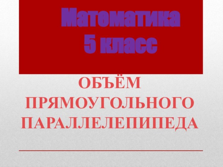 Математика  5 классОБЪЁМ ПРЯМОУГОЛЬНОГО  ПАРАЛЛЕЛЕПИПЕДА