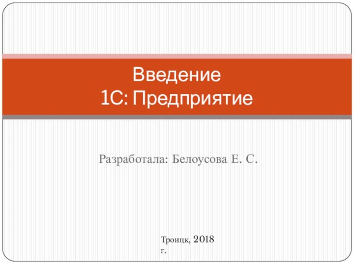 Разработала: Белоусова Е. С.Введение  1С: ПредприятиеТроицк, 2018 г.