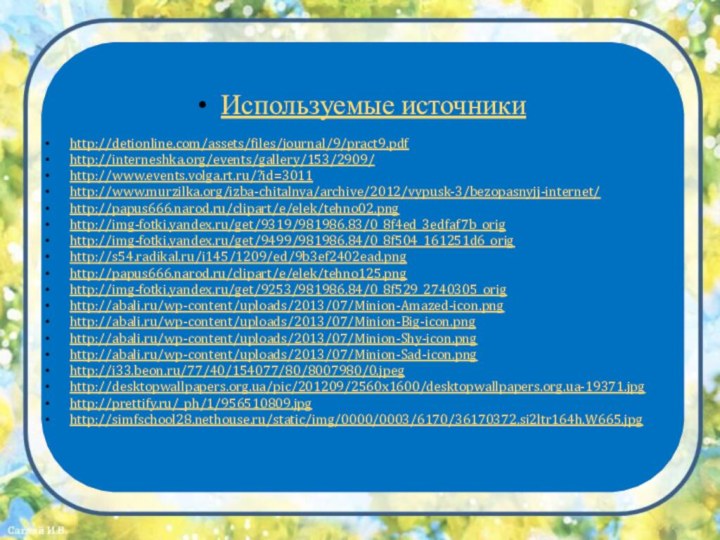 Используемые источникиhttp://detionline.com/assets/files/journal/9/pract9.pdfhttp://interneshka.org/events/gallery/153/2909/http://www.events.volga.rt.ru/?id=3011http://www.murzilka.org/izba-chitalnya/archive/2012/vypusk-3/bezopasnyjj-internet/http://papus666.narod.ru/clipart/e/elek/tehno02.pnghttp://img-fotki.yandex.ru/get/9319/981986.83/0_8f4ed_3edfaf7b_orighttp://img-fotki.yandex.ru/get/9499/981986.84/0_8f504_161251d6_orighttp://s54.radikal.ru/i145/1209/ed/9b3ef2402ead.pnghttp://papus666.narod.ru/clipart/e/elek/tehno125.pnghttp://img-fotki.yandex.ru/get/9253/981986.84/0_8f529_2740305_orighttp://abali.ru/wp-content/uploads/2013/07/Minion-Amazed-icon.pnghttp://abali.ru/wp-content/uploads/2013/07/Minion-Big-icon.pnghttp://abali.ru/wp-content/uploads/2013/07/Minion-Shy-icon.pnghttp://abali.ru/wp-content/uploads/2013/07/Minion-Sad-icon.pnghttp://i33.beon.ru/77/40/154077/80/8007980/0.jpeghttp://desktopwallpapers.org.ua/pic/201209/2560x1600/desktopwallpapers.org.ua-19371.jpghttp://prettify.ru/_ph/1/956510809.jpghttp://simfschool28.nethouse.ru/static/img/0000/0003/6170/36170372.si2ltr164h.W665.jpg