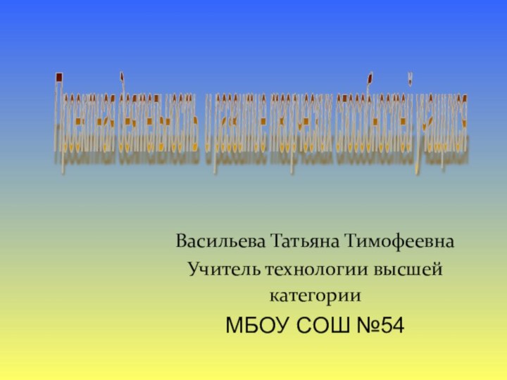 Васильева Татьяна ТимофеевнаУчитель технологии высшей категории МБОУ СОШ №54Проектная деятельность и развитие творческих способностей учащихся