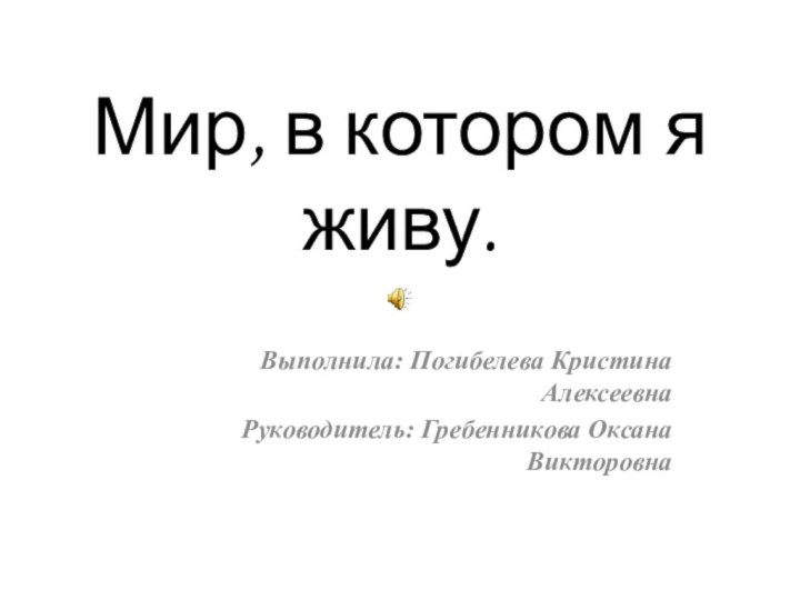 Мир, в котором я живу.  Выполнила: Погибелева Кристина АлексеевнаРуководитель: Гребенникова Оксана Викторовна