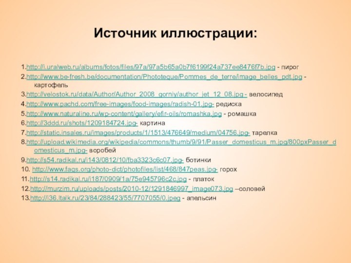 1.http://i.uralweb.ru/albums/fotos/files/97a/97a5b65a0b7f6199f24a737ee8476f7b.jpg - пирог2.http://www.be-fresh.be/documentation/Phototeque/Pommes_de_terre/image_belles_pdt.jpg - картофель3.http://velostok.ru/data/Author/Author_2008_gorniy/author_jet_12_08.jpg - велосипед4.http://www.pachd.com/free-images/food-images/radish-01.jpg- редиска5.http://www.naturaline.ru/wp-content/gallery/efir-oils/romashka.jpg - ромашка6.http://3ddd.ru/shots/1209184724.jpg- картина7.http://static.insales.ru/images/products/1/1513/476649/medium/04756.jpg- тарелка8.http://upload.wikimedia.org/wikipedia/commons/thumb/9/91/Passer_domesticus_m.jpg/800pxPasser_domesticus_m.jpg-