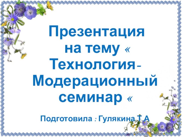 Презентация на тему « Технология- Модерационный семинар «Подготовила : Гулякина Т.А