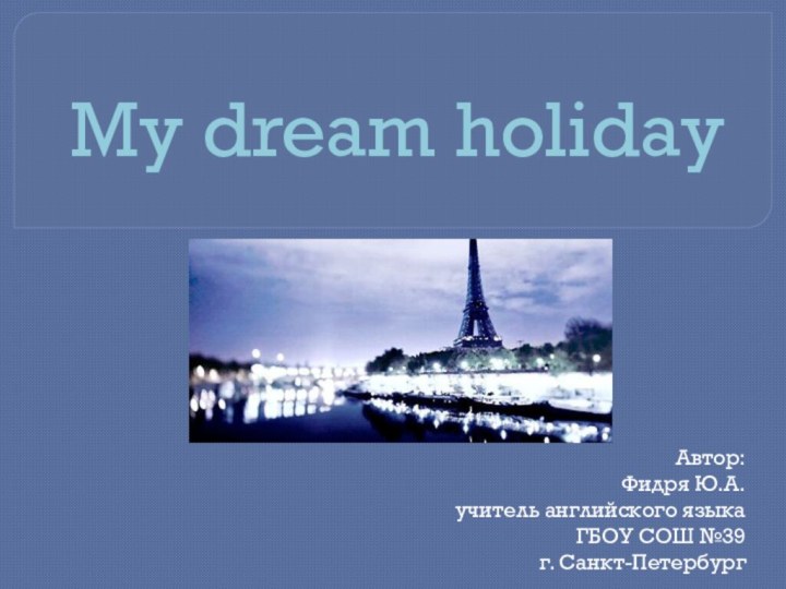 My dream holidayАвтор:Фидря Ю.А. учитель английского языка ГБОУ СОШ №39 г. Санкт-Петербург