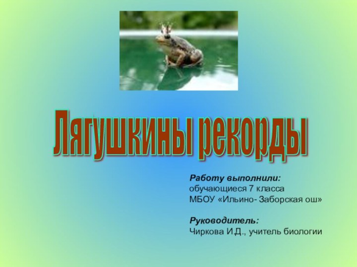 Лягушкины рекорды Работу выполнили:обучающиеся 7 классаМБОУ «Ильино- Заборская ош»Руководитель:Чиркова И.Д., учитель биологии