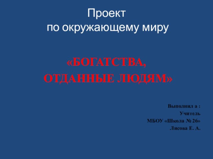 Проект  по окружающему миру«БОГАТСТВА, ОТДАННЫЕ ЛЮДЯМ»Выполнил а : УчительМБОУ «Школа № 26»Лисова Е. А.