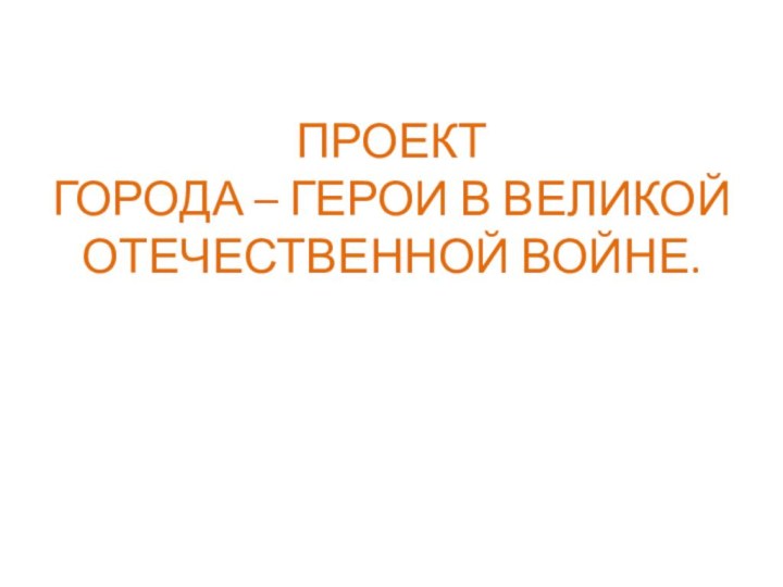 ПРОЕКТ ГОРОДА – ГЕРОИ В ВЕЛИКОЙ  ОТЕЧЕСТВЕННОЙ ВОЙНЕ.