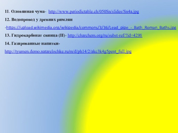 11. Оловянная чума- http://www.periodictable.ch/050Sn/slides/Sn4a.jpg12. Водопровод у древних римлян -https://upload.wikimedia.org/wikipedia/commons/3/36/Lead_pipe_-_Bath_Roman_Baths.jpg13. Гидрокарбонат свинца (II)- http://charchem.org/ru/subst-ref/?id=429814. Газированные напитки- http://tyumen.demo.natarelochke.ru/m/d/ph14/2/akc3k4g5pent_full.jpg