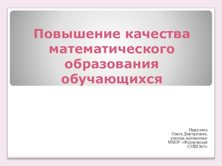 Повышение качества математического образования  обучающихся  Ишкузина Ольга Дмитриевна,учитель