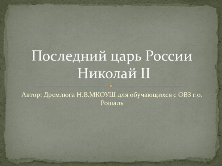 Автор: Дремлюга Н.В.МКОУШ для обучающихся с ОВЗ г.о.РошальПоследний царь России  Николай II