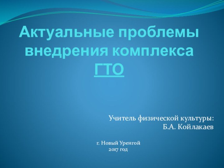 Актуальные проблемы внедрения комплекса ГТОУчитель физической культуры:Б.А. Койлакаевг. Новый Уренгой2017 год