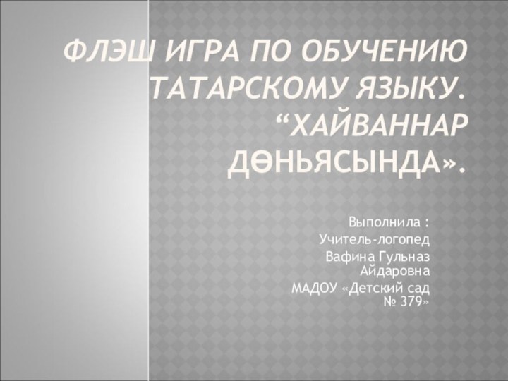 ФЛЭШ ИГРА ПО ОБУЧЕНИЮ ТАТАРСКОМУ ЯЗЫКУ. “ХАЙВАННАР ДӨНЬЯСЫНДА».Выполнила :Учитель-логопедВафина Гульназ АйдаровнаМАДОУ «Детский сад № 379»