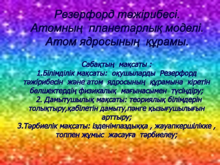 Резерфорд тәжірибесі.Атомның планетарлық моделі.Атом ядросының құрамы.Сабақтың мақсаты :1.Білімділік мақсаты: оқушыларды Резерфорд тәжірибесін