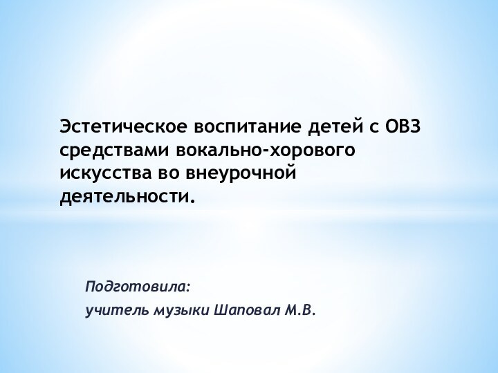 Подготовила:учитель музыки Шаповал М.В.Эстетическое воспитание детей с ОВЗ средствами вокально-хорового искусства во внеурочной деятельности.