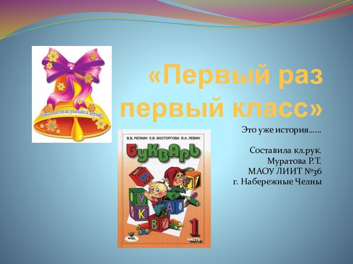 «Первый раз в первый класс»Это уже история……Составила кл.рук. Муратова Р.Т.МАОУ ЛИИТ №36 г. Набережные Челны