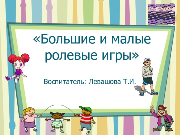 «Большие и малые ролевые игры»Воспитатель: Левашова Т.И.