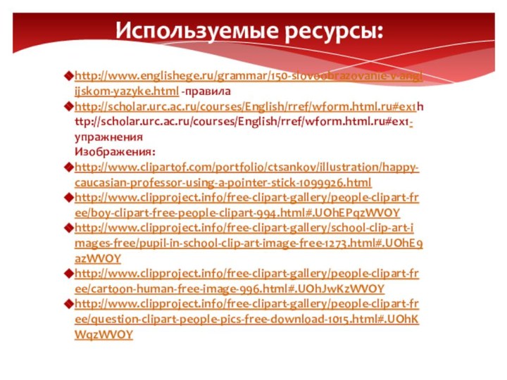 Используемые ресурсы:http://www.englishege.ru/grammar/150-slovoobrazovanie-v-anglijskom-yazyke.html -правилаhttp://scholar.urc.ac.ru/courses/English/rref/wform.html.ru#ex1http://scholar.urc.ac.ru/courses/English/rref/wform.html.ru#ex1- упражненияИзображения:http://www.clipartof.com/portfolio/ctsankov/illustration/happy-caucasian-professor-using-a-pointer-stick-1099926.htmlhttp://www.clipproject.info/free-clipart-gallery/people-clipart-free/boy-clipart-free-people-clipart-994.html#.UOhEPqzWVOYhttp://www.clipproject.info/free-clipart-gallery/school-clip-art-images-free/pupil-in-school-clip-art-image-free-1273.html#.UOhE9azWVOYhttp://www.clipproject.info/free-clipart-gallery/people-clipart-free/cartoon-human-free-image-996.html#.UOhJwKzWVOYhttp://www.clipproject.info/free-clipart-gallery/people-clipart-free/question-clipart-people-pics-free-download-1015.html#.UOhKWqzWVOY