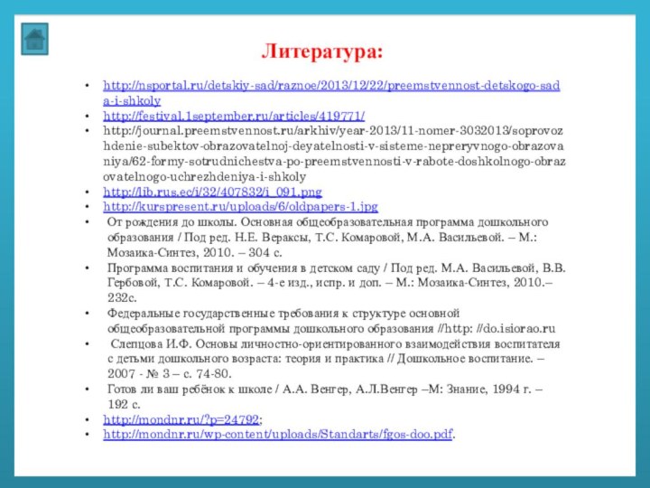 Литература:http://nsportal.ru/detskiy-sad/raznoe/2013/12/22/preemstvennost-detskogo-sada-i-shkolyhttp://festival.1september.ru/articles/419771/http://journal.preemstvennost.ru/arkhiv/year-2013/11-nomer-3032013/soprovozhdenie-subektov-obrazovatelnoj-deyatelnosti-v-sisteme-nepreryvnogo-obrazovaniya/62-formy-sotrudnichestva-po-preemstvennosti-v-rabote-doshkolnogo-obrazovatelnogo-uchrezhdeniya-i-shkolyhttp://lib.rus.ec/i/32/407832/i_091.pnghttp://kurspresent.ru/uploads/6/oldpapers-1.jpgОт рождения до школы. Основная общеобразовательная программа дошкольного образования / Под ред.