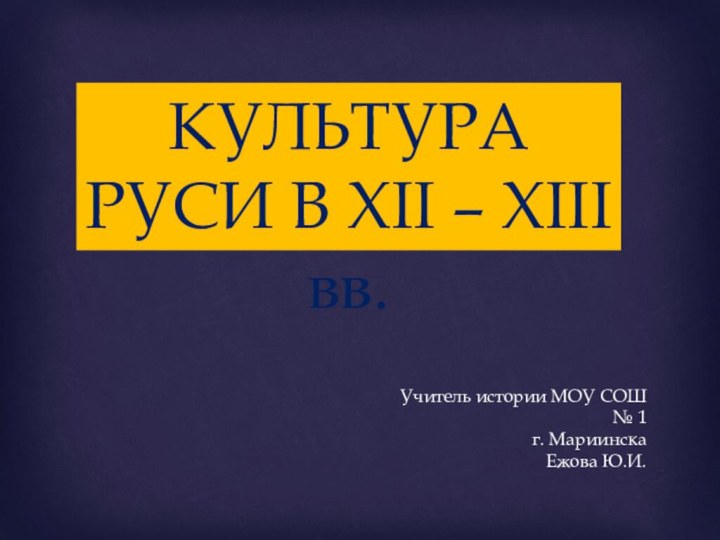 Учитель истории МОУ СОШ № 1г. МариинскаЕжова Ю.И. КУЛЬТУРА РУСИ В XII – XIII вв.