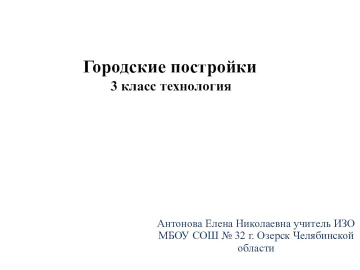 Антонова Елена Николаевна учитель ИЗО МБОУ СОШ № 32 г. Озерск Челябинской областиГородские постройки3 класс технология