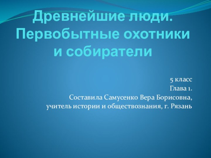 Древнейшие люди. Первобытные охотники и собиратели5 классГлава 1.Составила Самусенко Вера Борисовна,учитель истории и обществознания, г. Рязань