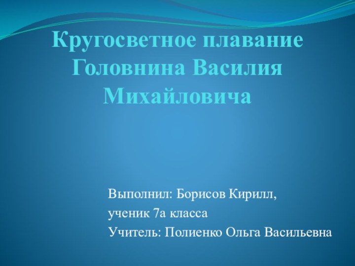 Кругосветное плавание Головнина Василия МихайловичаВыполнил: Борисов Кирилл,ученик 7а классаУчитель: Полиенко Ольга Васильевна