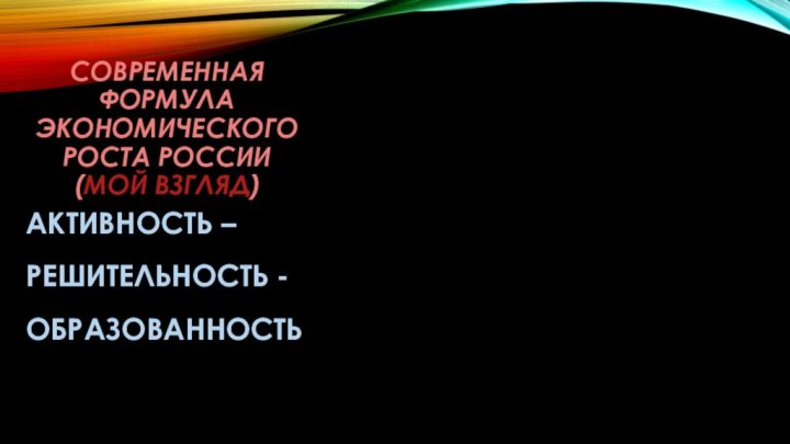 Современная формула экономического роста россии (мой взгляд)АКТИВНОСТЬ –РЕШИТЕЛЬНОСТЬ -ОБРАЗОВАННОСТЬ