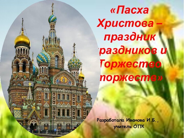 «Пасха Христова – праздник праздников и Торжество торжеств»Разработала Иванова И.Б., учитель ОПК