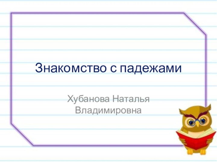 Знакомство с падежамиХубанова Наталья Владимировна