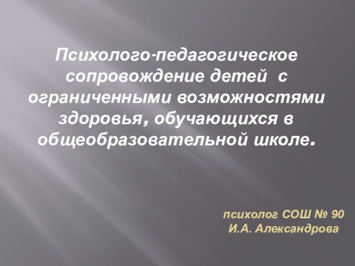 Психолого-педагогическое сопровождение детей с ограниченными возможностями здоровья, обучающихся в общеобразовательной школе.психолог СОШ № 90 И.А. Александрова