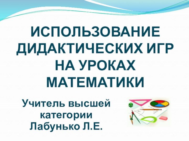 ИСПОЛЬЗОВАНИЕ ДИДАКТИЧЕСКИХ ИГР НА УРОКАХ МАТЕМАТИКИ Учитель высшей категорииЛабунько Л.Е.