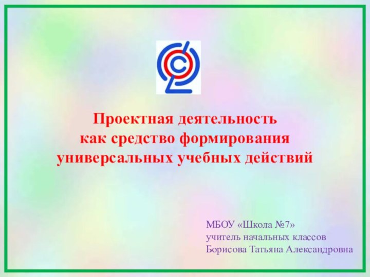 Проектная деятельностькак средство формирования универсальных учебных действийМБОУ «Школа №7»учитель начальных классовБорисова Татьяна Александровна