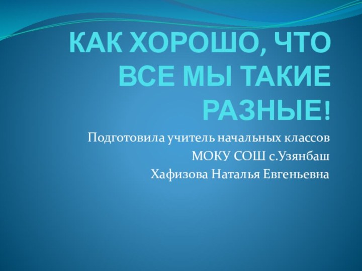 КАК ХОРОШО, ЧТО ВСЕ МЫ ТАКИЕ РАЗНЫЕ!Подготовила учитель начальных классовМОКУ СОШ с.Узянбаш Хафизова Наталья Евгеньевна