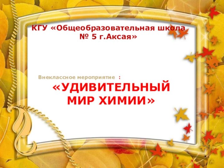 КГУ «Общеобразовательная школа № 5 г.Аксая»Внеклассное мероприятие : «УДИВИТЕЛЬНЫЙ МИР ХИМИИ»