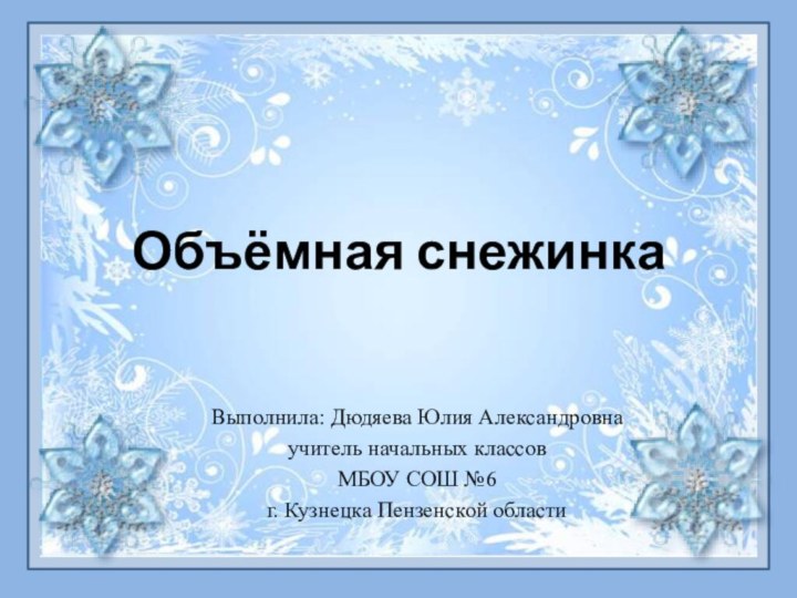 Объёмная снежинкаВыполнила: Дюдяева Юлия Александровнаучитель начальных классовМБОУ СОШ №6г. Кузнецка Пензенской области