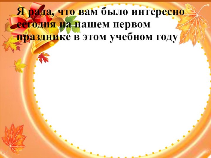 Я рада, что вам было интересно сегодня на нашем первом празднике в этом учебном году